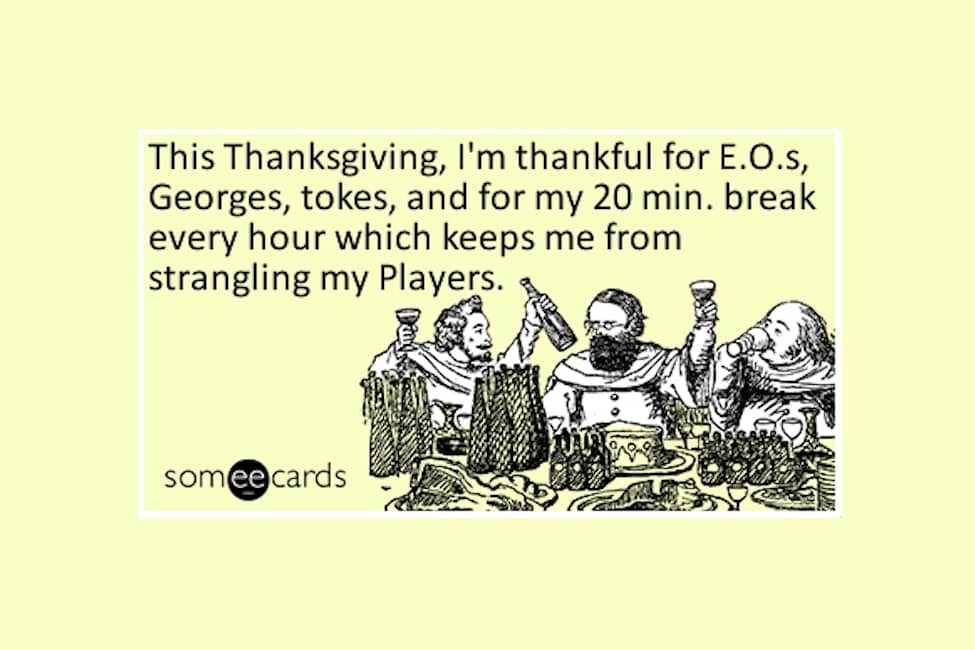This Thanksgiving I'm thankful for E.O.'s, Georges, tokes and for my 20 min. break every hour which keeps me from strangling my players.