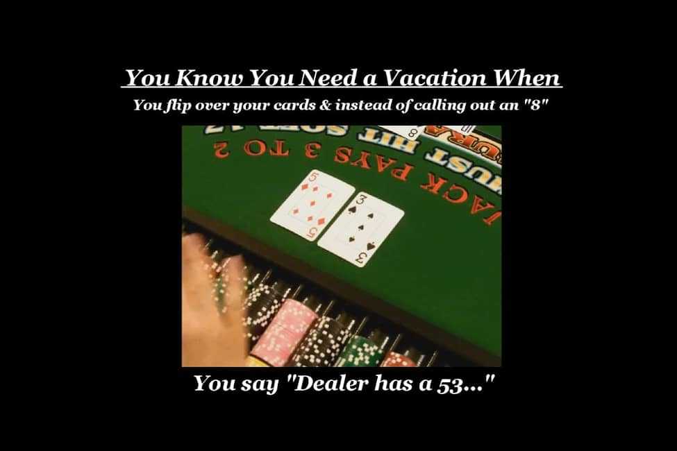 You know you need a vacation when you flip over your cards and instead of calling out an 8 you say, 'Dealer has a 53'.....
